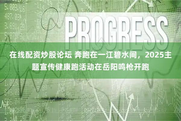 在线配资炒股论坛 奔跑在一江碧水间，2025主题宣传健康跑活动在岳阳鸣枪开跑