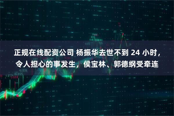 正规在线配资公司 杨振华去世不到 24 小时，令人担心的事发生，侯宝林、郭德纲受牵连